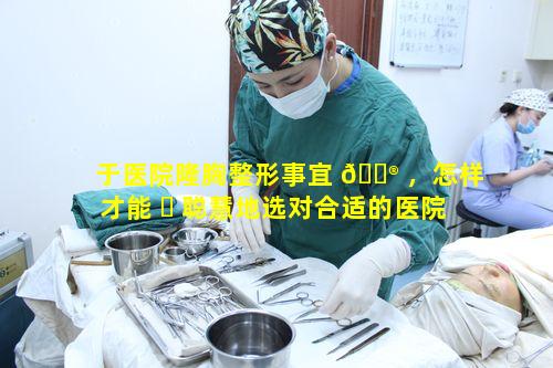 于医院隆胸整形事宜 💮 ，怎样才能 ☘ 聪慧地选对合适的医院和医生呢